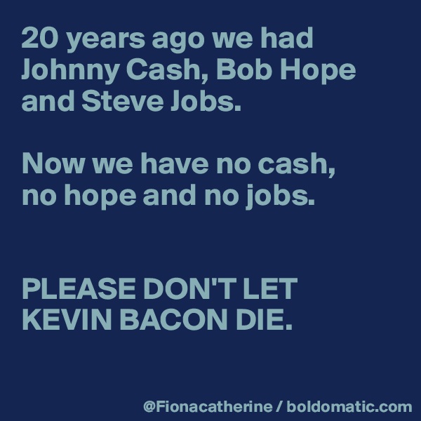 20 years ago we had 
Johnny Cash, Bob Hope
and Steve Jobs.

Now we have no cash,
no hope and no jobs.


PLEASE DON'T LET 
KEVIN BACON DIE.

