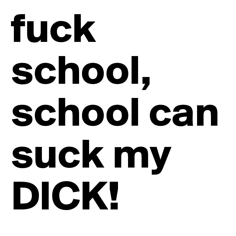 fuck school, school can suck my DICK!