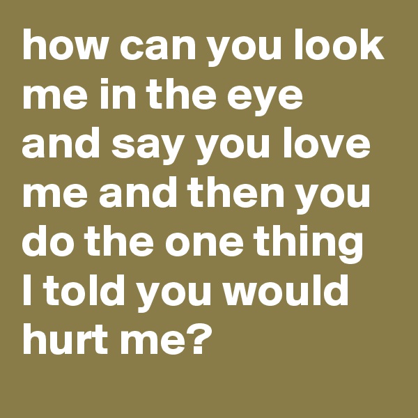 how can you look me in the eye and say you love me and then you do the one thing I told you would hurt me?