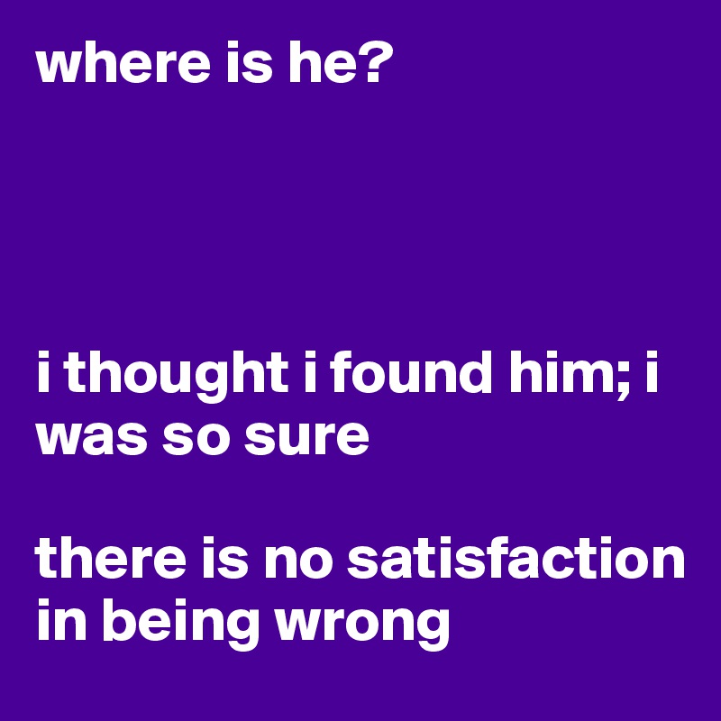 where is he?                  




i thought i found him; i was so sure

there is no satisfaction in being wrong