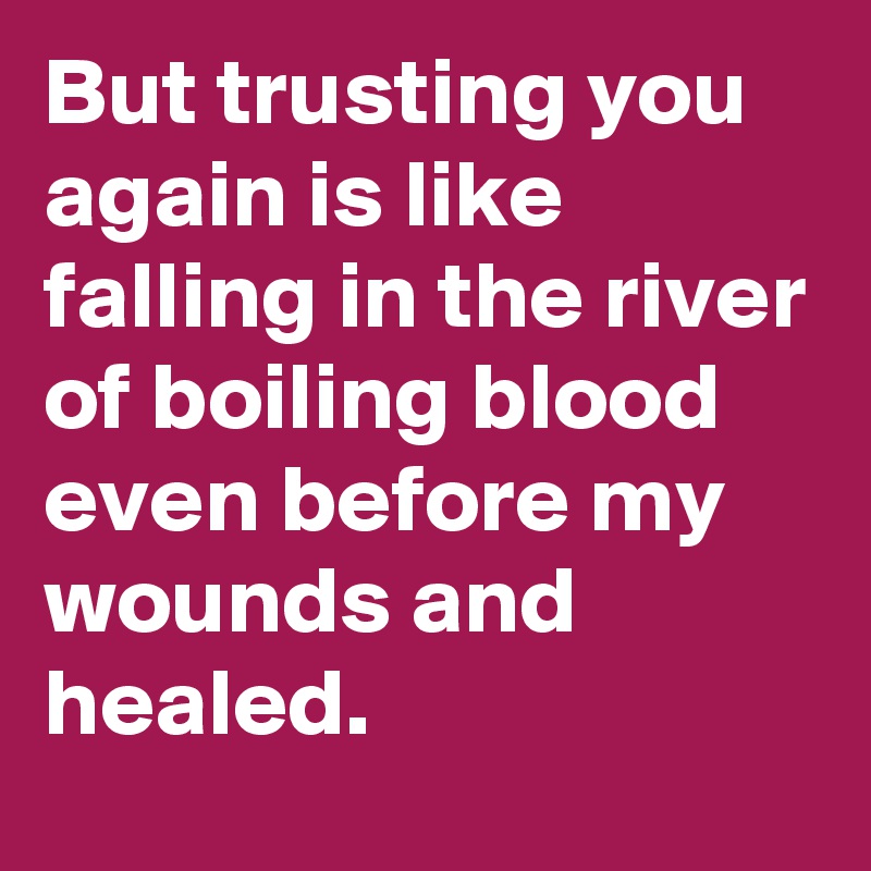 But trusting you again is like falling in the river of boiling blood even before my wounds and healed.
