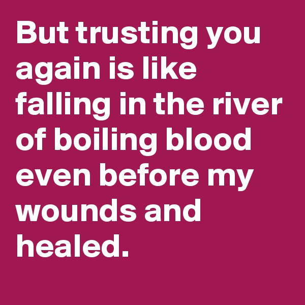 But trusting you again is like falling in the river of boiling blood even before my wounds and healed.