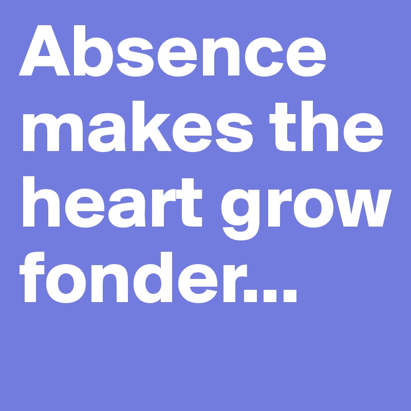 Absence makes the heart grow fonder...