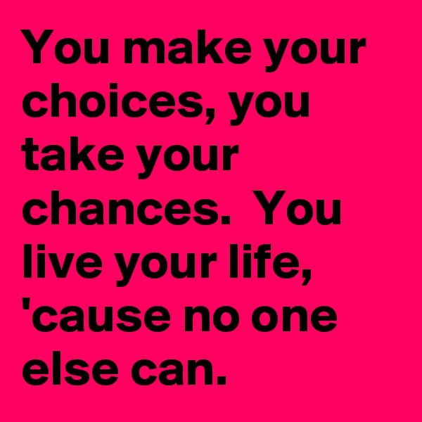 You make your choices, you take your chances.  You live your life, 'cause no one else can.