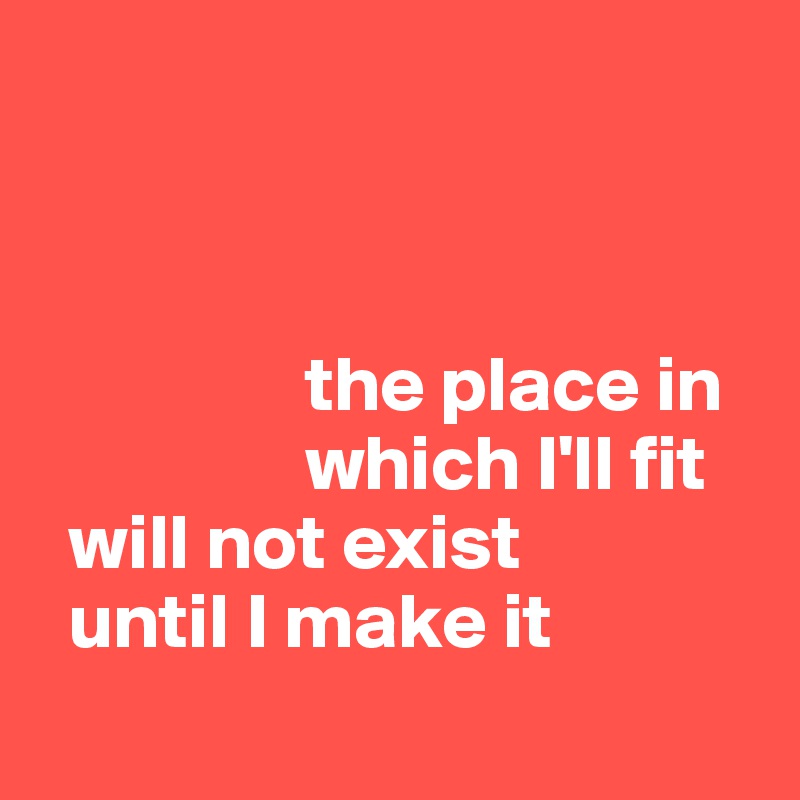 



                 the place in
                 which I'll fit
  will not exist
  until I make it
