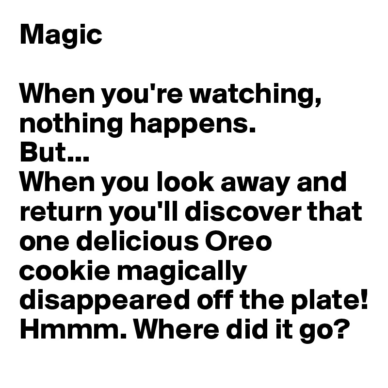 Magic

When you're watching, nothing happens. 
But...
When you look away and return you'll discover that one delicious Oreo cookie magically disappeared off the plate! Hmmm. Where did it go?