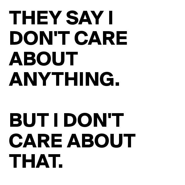 THEY SAY I DON'T CARE ABOUT ANYTHING. 

BUT I DON'T CARE ABOUT THAT.
