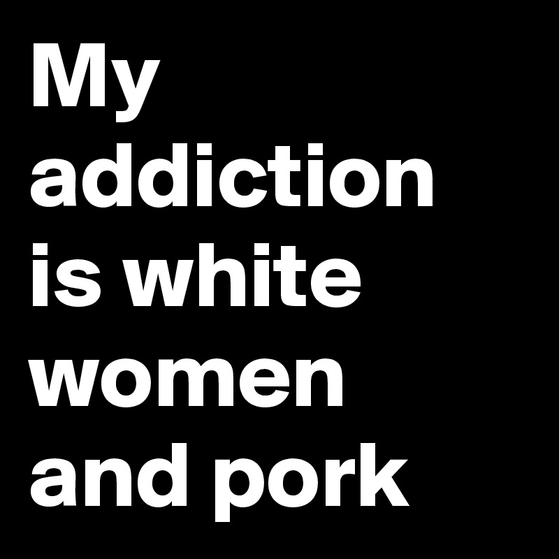 My addiction is white women and pork