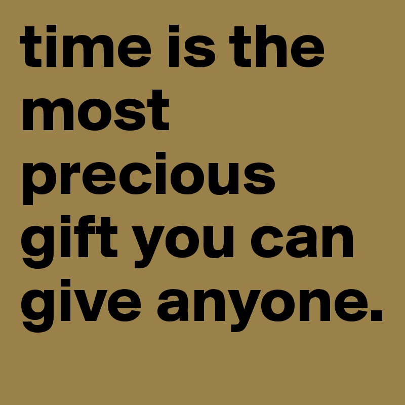 time is the most precious gift you can give anyone.