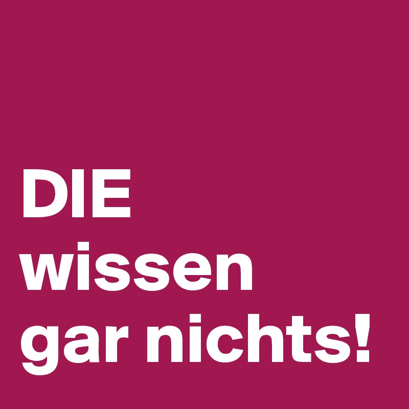 

DIE
wissen 
gar nichts!