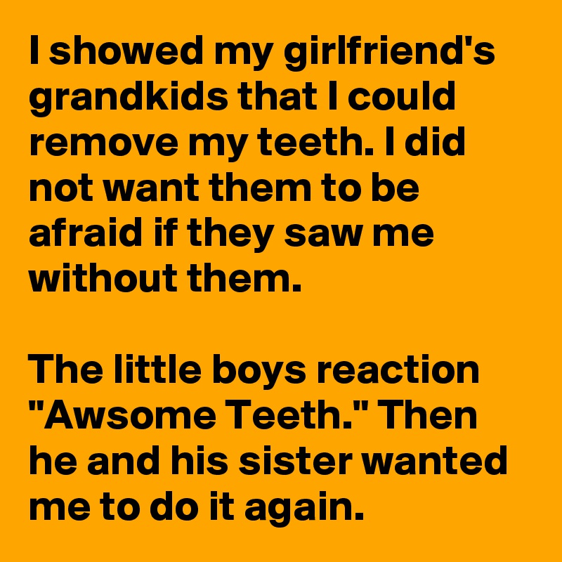 I showed my girlfriend's grandkids that I could remove my teeth. I did not want them to be afraid if they saw me without them.

The little boys reaction "Awsome Teeth." Then he and his sister wanted me to do it again.