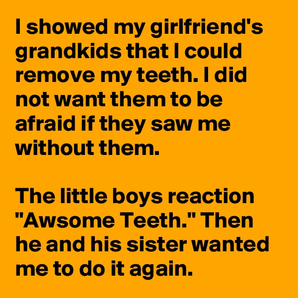 I showed my girlfriend's grandkids that I could remove my teeth. I did not want them to be afraid if they saw me without them.

The little boys reaction "Awsome Teeth." Then he and his sister wanted me to do it again.