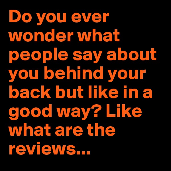 Do you ever wonder what people say about you behind your back but like in a good way? Like what are the reviews...