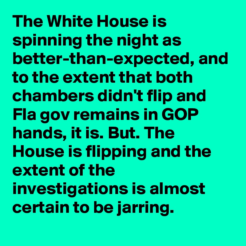 The White House is spinning the night as better-than-expected, and to the extent that both chambers didn't flip and Fla gov remains in GOP hands, it is. But. The House is flipping and the extent of the investigations is almost certain to be jarring.