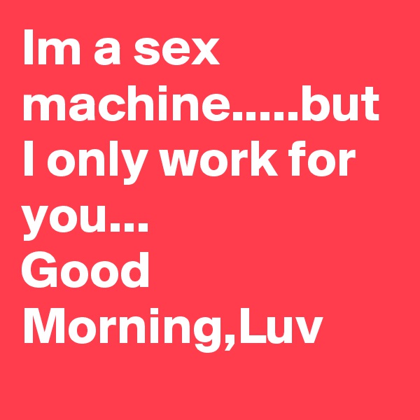 Im a sex machine.....but I only work for you...
Good Morning,Luv