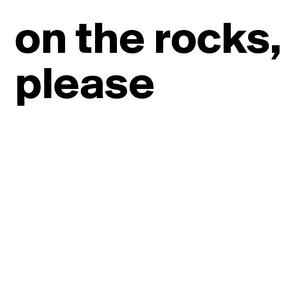 on the rocks, please



