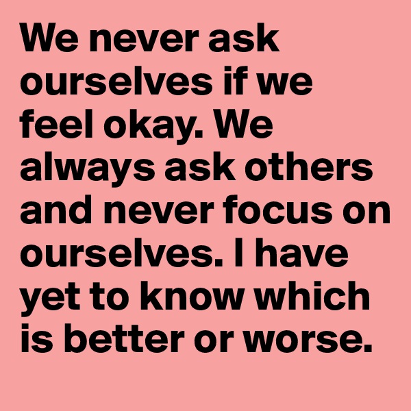 We never ask ourselves if we feel okay. We always ask others and never focus on ourselves. I have yet to know which is better or worse. 
