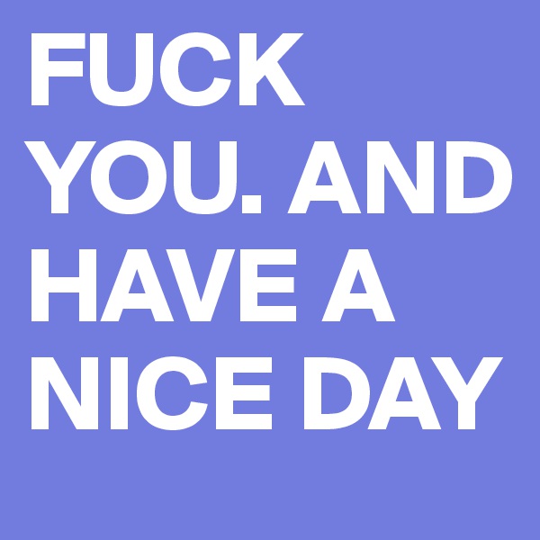 FUCK YOU. AND HAVE A NICE DAY 