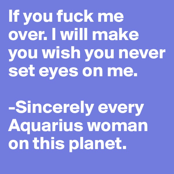 If you fuck me over. I will make you wish you never set eyes on me.

-Sincerely every Aquarius woman on this planet.