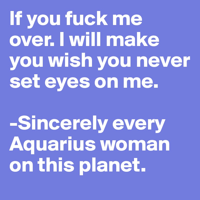 If you fuck me over. I will make you wish you never set eyes on me.

-Sincerely every Aquarius woman on this planet.