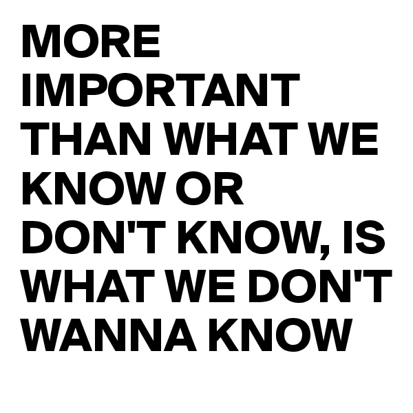MORE IMPORTANT THAN WHAT WE KNOW OR DON'T KNOW, IS WHAT WE DON'T WANNA KNOW