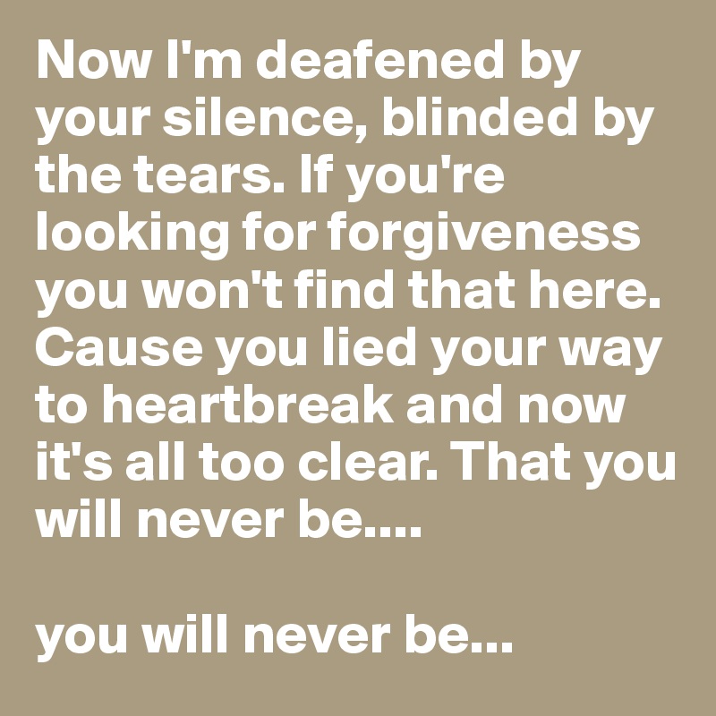 Now I'm deafened by your silence, blinded by the tears. If you're looking for forgiveness you won't find that here. Cause you lied your way to heartbreak and now it's all too clear. That you will never be....

you will never be...