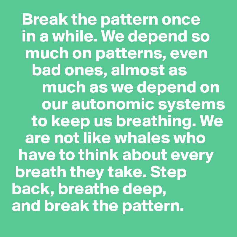    Break the pattern once 
   in a while. We depend so     
    much on patterns, even     
      bad ones, almost as     
         much as we depend on    
         our autonomic systems    
      to keep us breathing. We 
    are not like whales who    
  have to think about every  
 breath they take. Step  
back, breathe deep, 
and break the pattern.