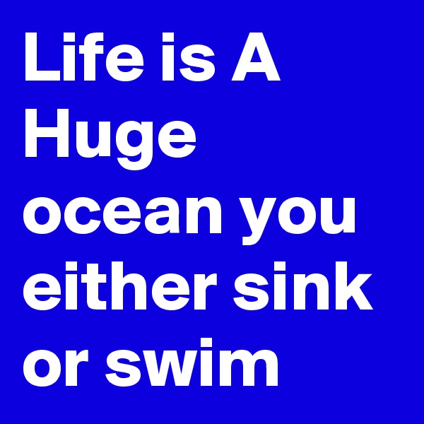 Life is A Huge ocean you either sink or swim