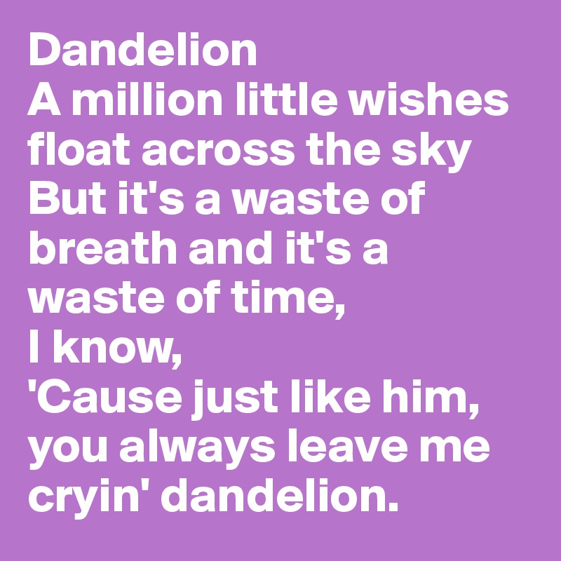 Dandelion
A million little wishes float across the sky
But it's a waste of breath and it's a waste of time, 
I know,
'Cause just like him, you always leave me cryin' dandelion.