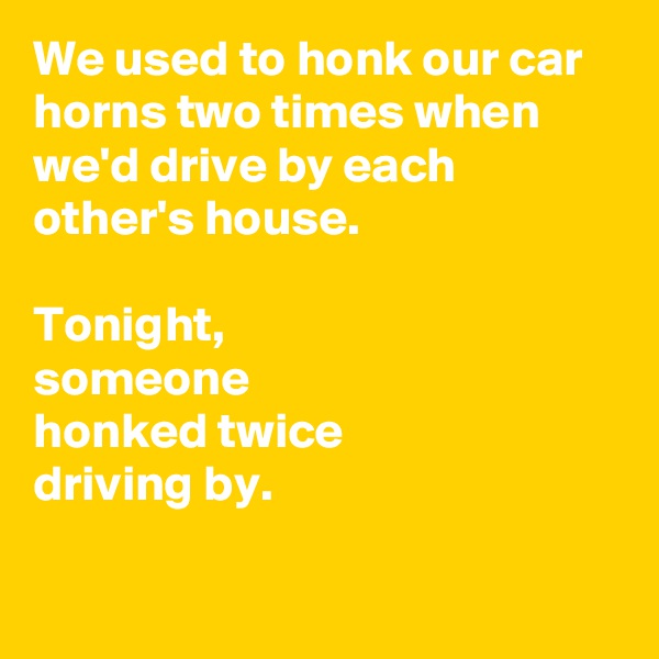 We used to honk our car horns two times when we'd drive by each other's house.

Tonight,
someone 
honked twice 
driving by.

