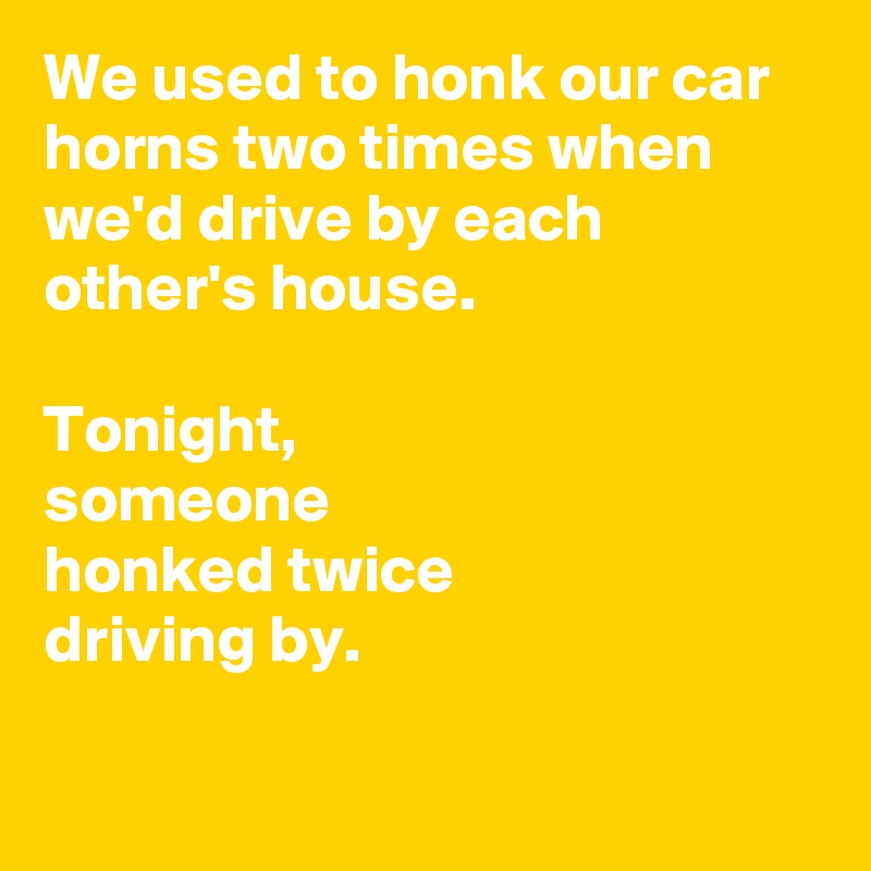 We used to honk our car horns two times when we'd drive by each other's house.

Tonight,
someone 
honked twice 
driving by.

