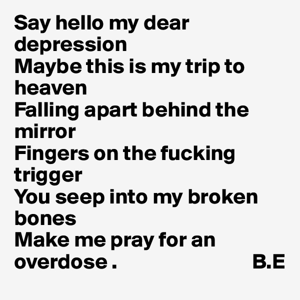 Say hello my dear depression 
Maybe this is my trip to heaven
Falling apart behind the mirror
Fingers on the fucking trigger 
You seep into my broken bones
Make me pray for an overdose .                               B.E