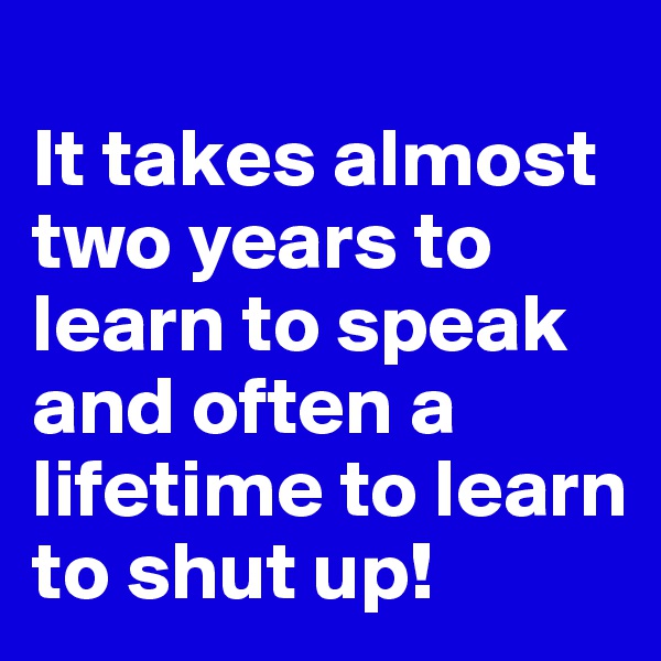 
It takes almost two years to learn to speak and often a lifetime to learn to shut up!