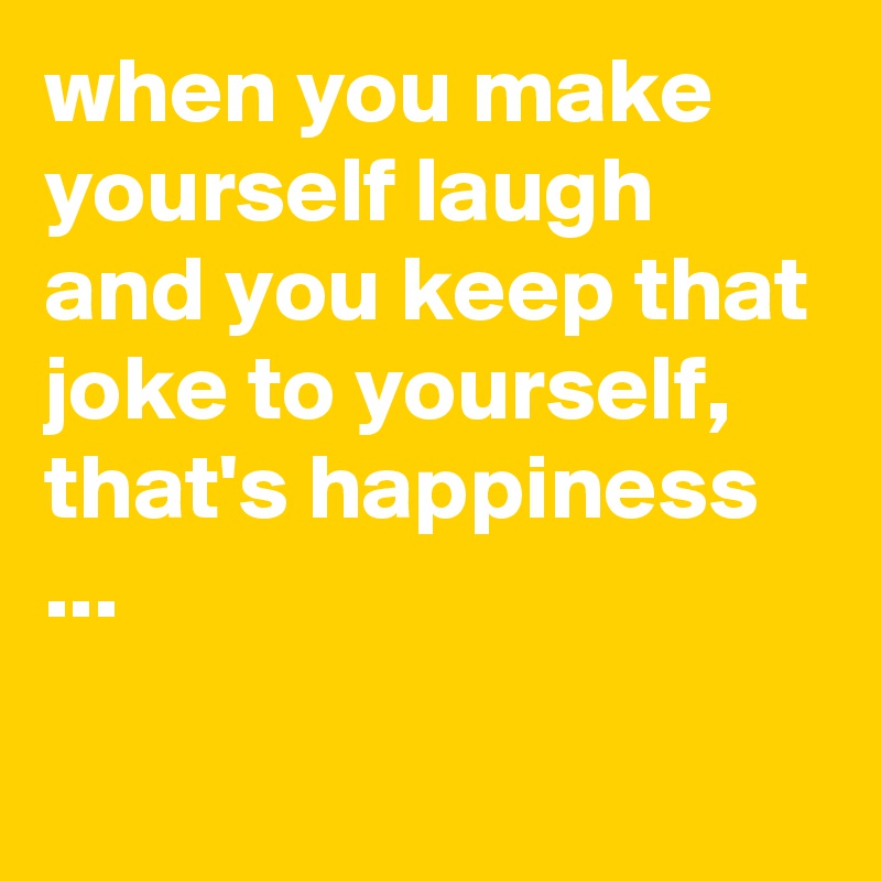 when you make yourself laugh and you keep that joke to yourself, that's happiness ...

