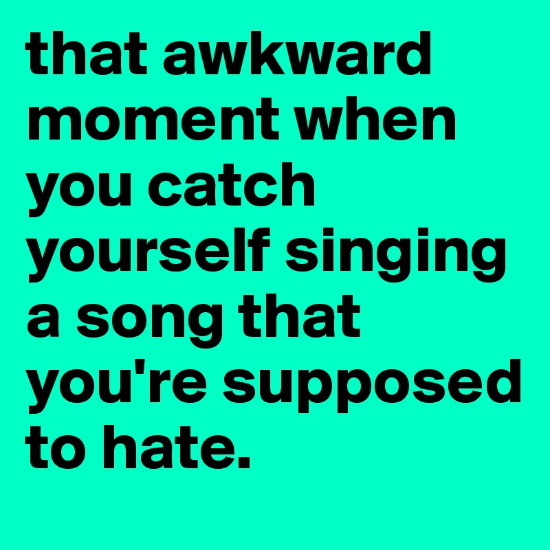 that awkward moment when you catch yourself singing a song that you're supposed to hate.