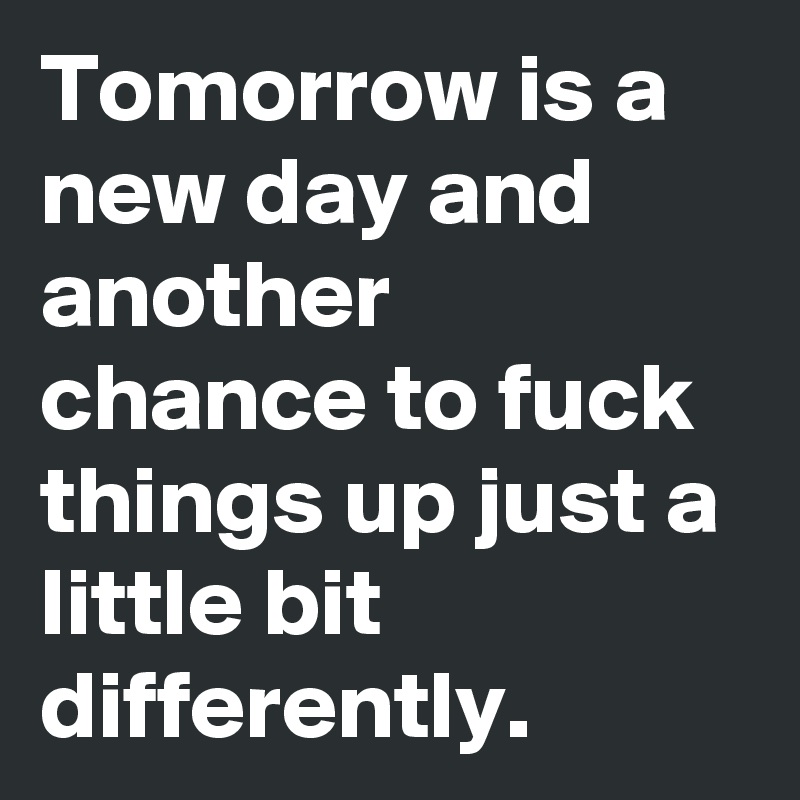 Tomorrow is a new day and another chance to fuck things up just a little bit differently.