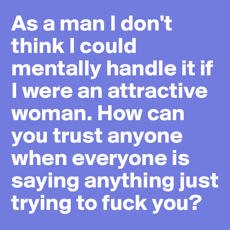 As a man I don't think I could mentally handle it if I were an attractive woman. How can you trust anyone when everyone is saying anything just trying to fuck you?