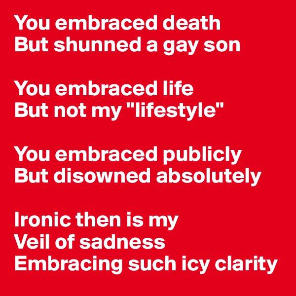 You embraced death
But shunned a gay son

You embraced life
But not my "lifestyle" 

You embraced publicly
But disowned absolutely

Ironic then is my 
Veil of sadness 
Embracing such icy clarity