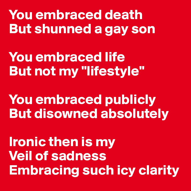 You embraced death
But shunned a gay son

You embraced life
But not my "lifestyle" 

You embraced publicly
But disowned absolutely

Ironic then is my 
Veil of sadness 
Embracing such icy clarity