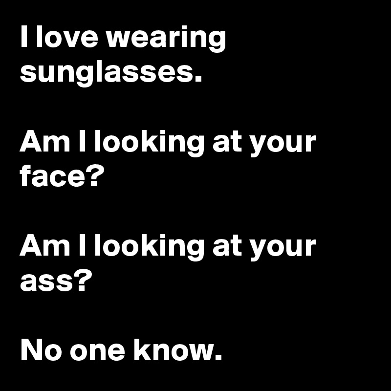 I love wearing sunglasses. 

Am I looking at your face? 
 
Am I looking at your ass? 
 
No one know.