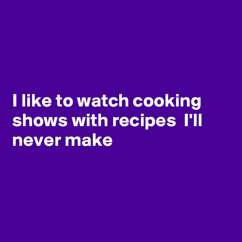 



I like to watch cooking  shows with recipes  I'll  never make



