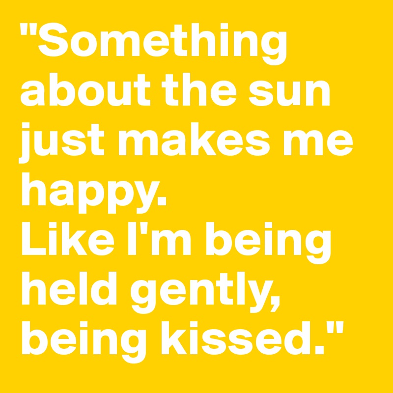 "Something about the sun just makes me happy. 
Like I'm being held gently, being kissed."