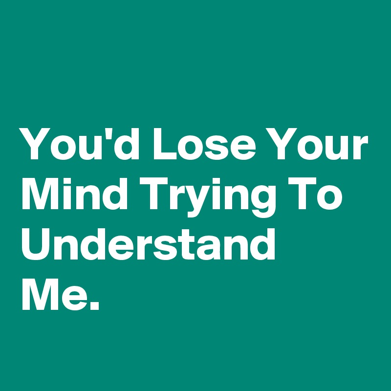 

You'd Lose Your Mind Trying To Understand Me.