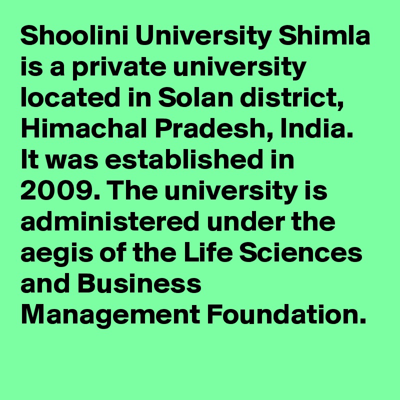 Shoolini University Shimla is a private university located in Solan district, Himachal Pradesh, India. It was established in 2009. The university is administered under the aegis of the Life Sciences and Business Management Foundation.