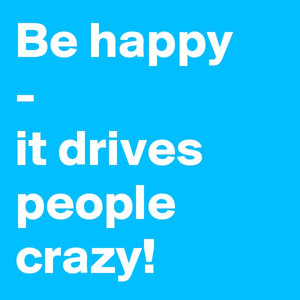 Be happy
-
it drives people crazy!