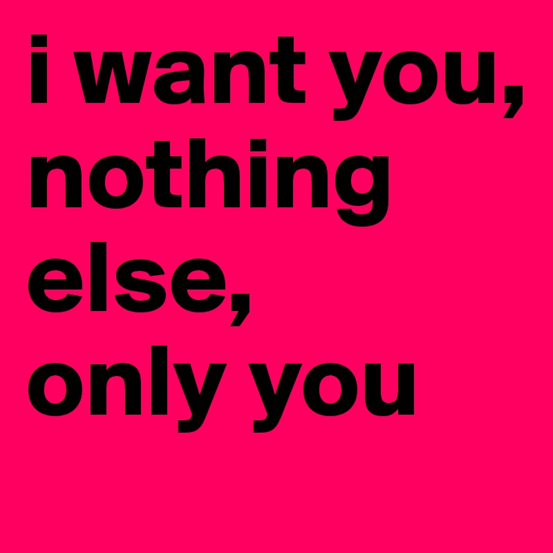 i want you,
nothing else,
only you