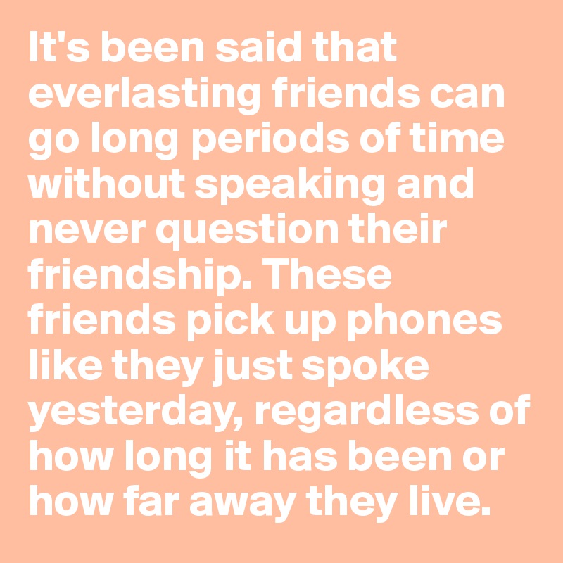 It's been said that everlasting friends can go long periods of time without speaking and never question their friendship. These friends pick up phones like they just spoke yesterday, regardless of how long it has been or how far away they live.