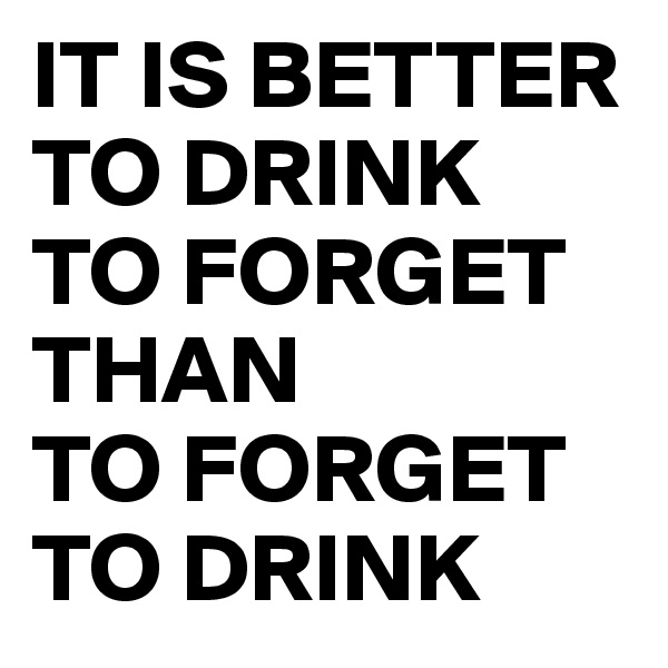 IT IS BETTER TO DRINK 
TO FORGET THAN 
TO FORGET 
TO DRINK