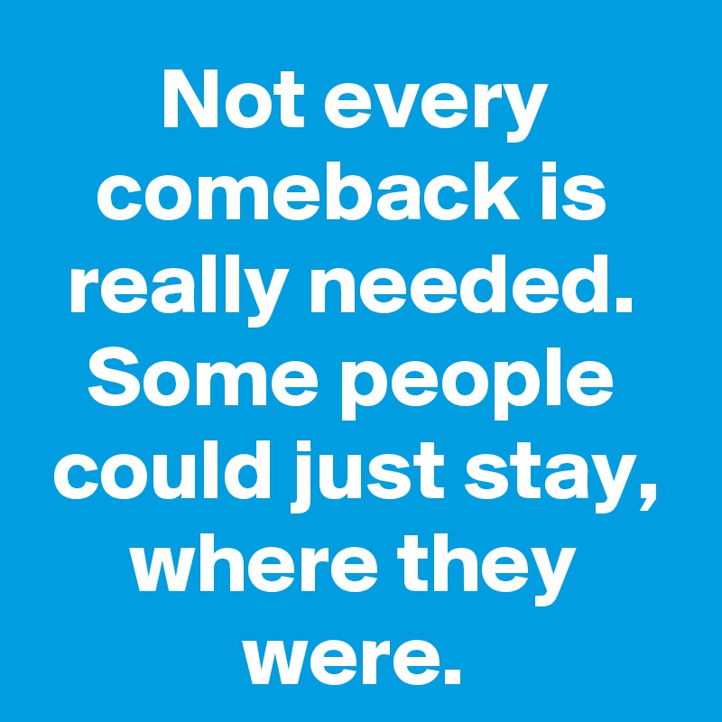 Not every comeback is really needed. Some people could just stay, where they were.