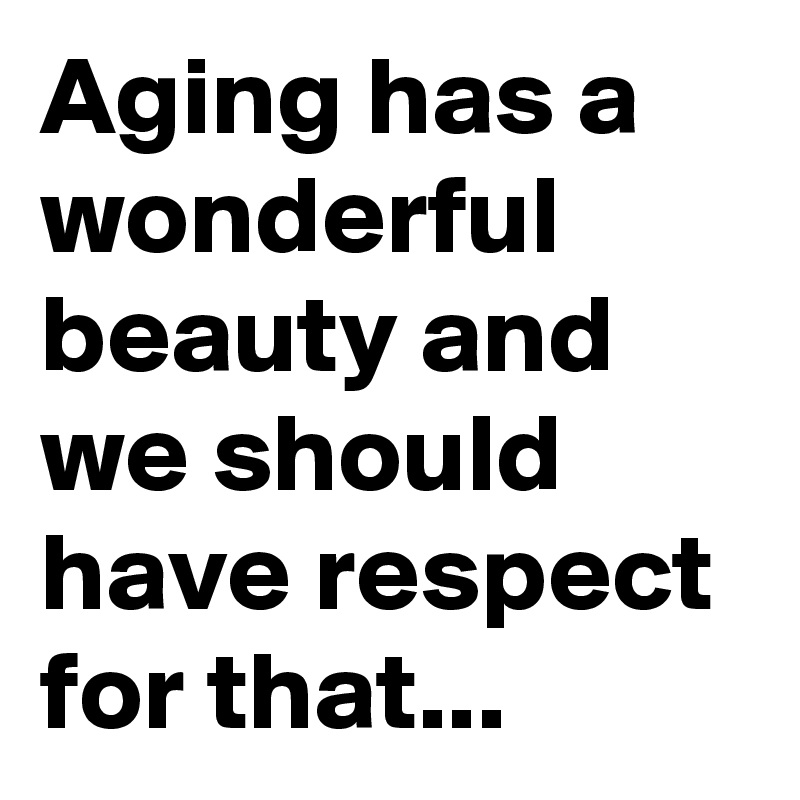Aging has a wonderful beauty and we should have respect for that...